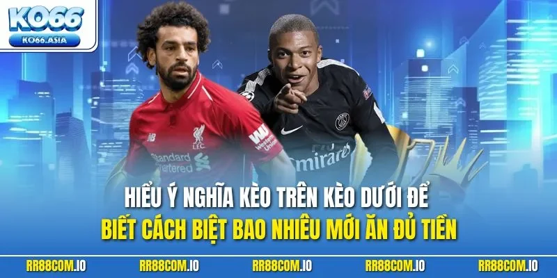 Hiểu ý nghĩa kèo trên kèo dưới để biết cách biệt bao nhiêu mới ăn đủ tiền